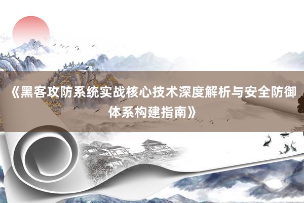 《黑客攻防系统实战核心技术深度解析与安全防御体系构建指南》