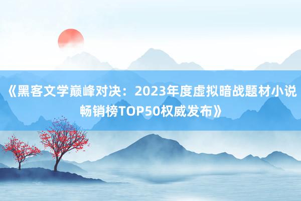 《黑客文学巅峰对决：2023年度虚拟暗战题材小说畅销榜TOP50权威发布》