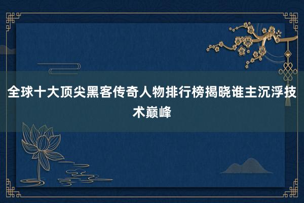 全球十大顶尖黑客传奇人物排行榜揭晓谁主沉浮技术巅峰