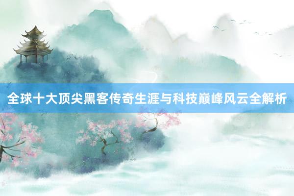 全球十大顶尖黑客传奇生涯与科技巅峰风云全解析