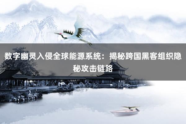 数字幽灵入侵全球能源系统：揭秘跨国黑客组织隐秘攻击链路