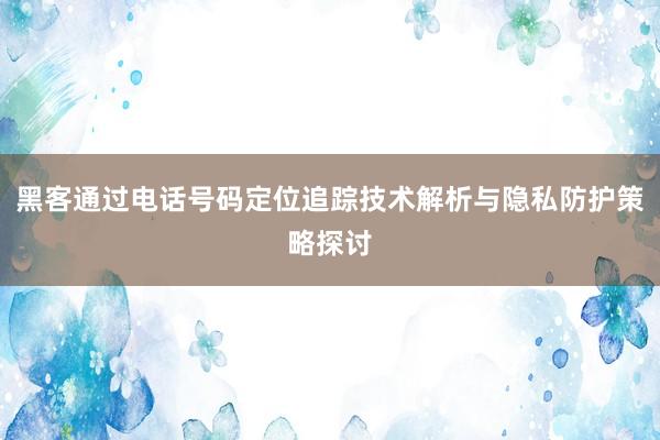 黑客通过电话号码定位追踪技术解析与隐私防护策略探讨