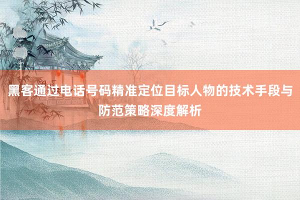 黑客通过电话号码精准定位目标人物的技术手段与防范策略深度解析