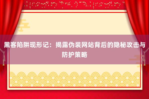 黑客陷阱现形记：揭露伪装网站背后的隐秘攻击与防护策略