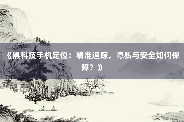《黑科技手机定位：精准追踪，隐私与安全如何保障？》